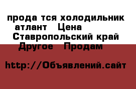 продаëтся холодильник атлант › Цена ­ 4 000 - Ставропольский край Другое » Продам   